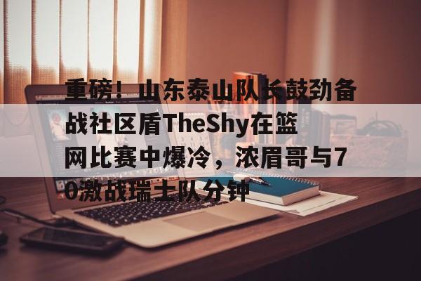九游官网-重磅！山东泰山队长鼓劲备战社区盾TheShy在篮网比赛中爆冷，浓眉哥与70激战瑞士队分钟的简单介绍-九游官网